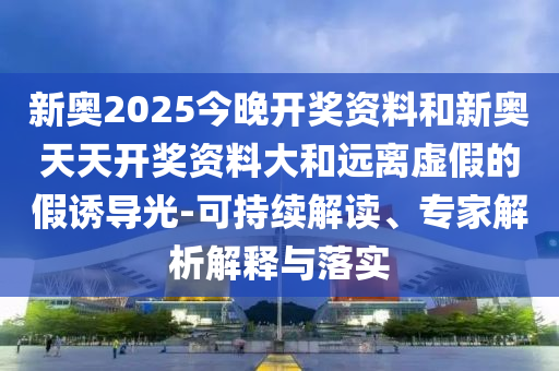 新奥2025今晚开奖资料和新奥天天开奖资料大和远离虚假的假诱导光-可持续解读、专家解析解释与落实