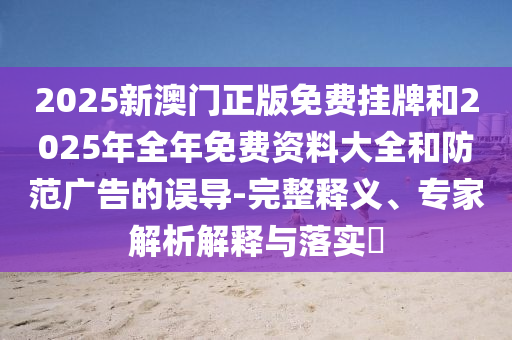 2025新澳门正版免费挂牌和2025年全年免费资料大全和防范广告的误导-完整释义、专家解析解释与落实?