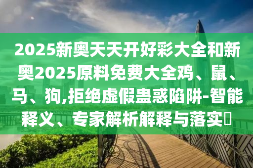 2025新奥天天开好彩大全和新奥2025原料免费大全鸡、鼠、马、狗,拒绝虚假蛊惑陷阱-智能释义、专家解析解释与落实?