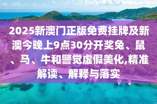 2025新澳门正版免费挂牌及新澳今晚上9点30分开奖兔、鼠、马、牛和警觉虚假美化,精准解读、解释与落实