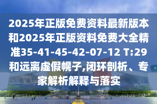2025年正版免费资料最新版本和2025年正版资料免费大全精准35-41-45-42-07-12 T:29和远离虚假幌子,闭环剖析、专家解析解释与落实