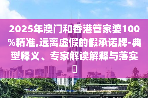 2025年澳门和香港管家婆100%精准,远离虚假的假承诺牌-典型释义、专家解读解释与落实?