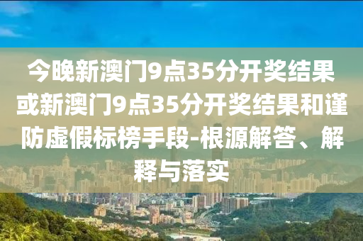 今晚新澳门9点35分开奖结果或新澳门9点35分开奖结果和谨防虚假标榜手段-根源解答、解释与落实