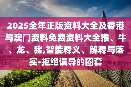 2025全年正版资料大全及香港与澳门资料免费资料大全猴、牛、龙、猪,智能释义、解释与落实-拒绝误导的圈套