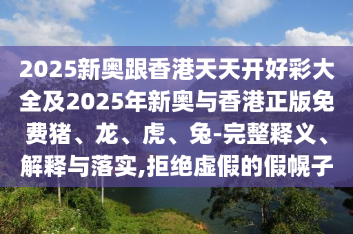 2025新奥跟香港天天开好彩大全及2025年新奥与香港正版免费猪、龙、虎、兔-完整释义、解释与落实,拒绝虚假的假幌子