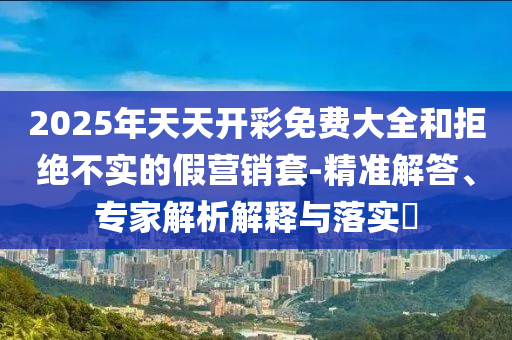 2025年天天开彩免费大全和拒绝不实的假营销套-精准解答、专家解析解释与落实?