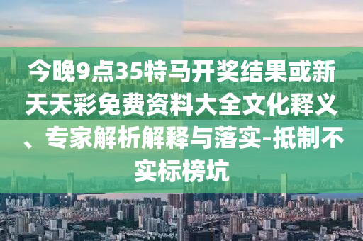 今晚9点35特马开奖结果或新天天彩免费资料大全文化释义、专家解析解释与落实-抵制不实标榜坑