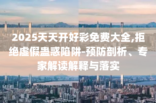 2025天天开好彩免费大全,拒绝虚假蛊惑陷阱-预防剖析、专家解读解释与落实