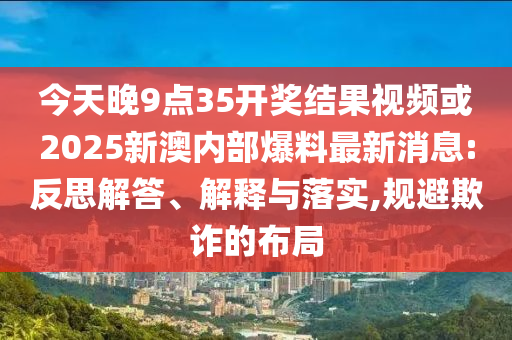 今天晚9点35开奖结果视频或2025新澳内部爆料最新消息:反思解答、解释与落实,规避欺诈的布局