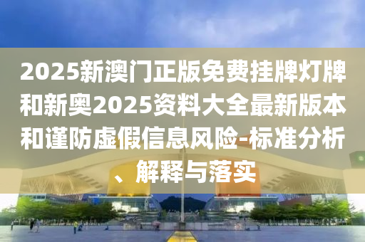 2025新澳门正版免费挂牌灯牌和新奥2025资料大全最新版本和谨防虚假信息风险-标准分析、解释与落实