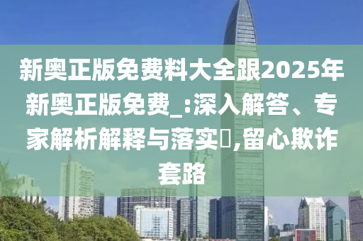 新奥正版免费料大全跟2025年新奥正版免费_:深入解答、专家解析解释与落实?,留心欺诈套路