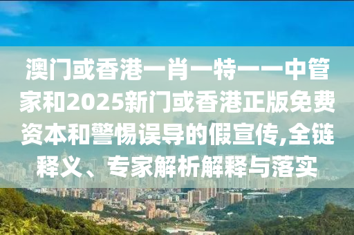 澳门或香港一肖一特一一中管家和2025新门或香港正版免费资本和警惕误导的假宣传,全链释义、专家解析解释与落实