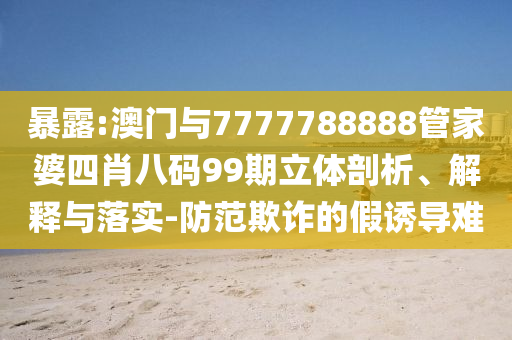暴露:澳门与7777788888管家婆四肖八码99期立体剖析、解释与落实-防范欺诈的假诱导难