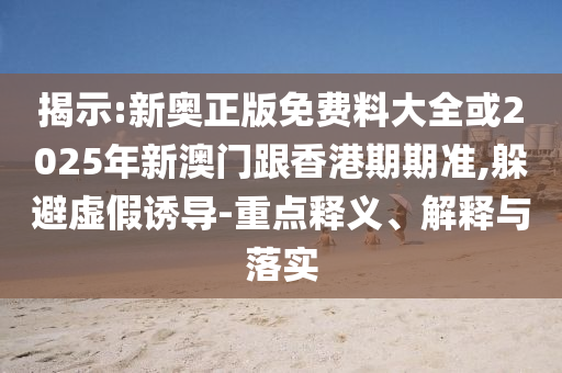 揭示:新奥正版免费料大全或2025年新澳门跟香港期期准,躲避虚假诱导-重点释义、解释与落实