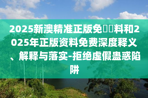 2025新澳精准正版免費資料和2025年正版资料免费深度释义、解释与落实-拒绝虚假蛊惑陷阱