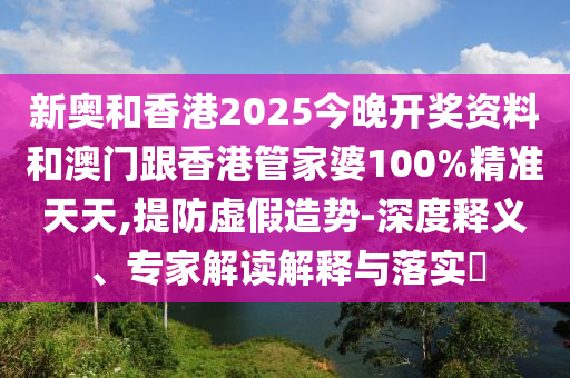 新奥和香港2025今晚开奖资料和澳门跟香港管家婆100%精准天天,提防虚假造势-深度释义、专家解读解释与落实?