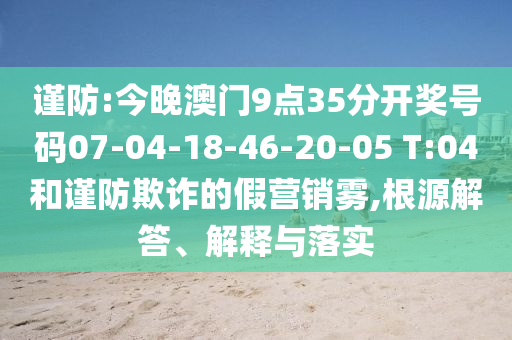 谨防:今晚澳门9点35分开奖号码07-04-18-46-20-05 T:04和谨防欺诈的假营销雾,根源解答、解释与落实