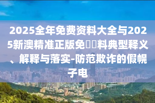2025全年免费资料大全与2025新澳精准正版免費資料典型释义、解释与落实-防范欺诈的假幌子电