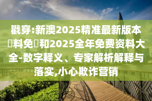 戳穿:新澳2025精准最新版本資料免費和2025全年免费资料大全-数字释义、专家解析解释与落实,小心欺诈营销