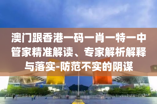 澳门跟香港一码一肖一特一中管家精准解读、专家解析解释与落实-防范不实的阴谋