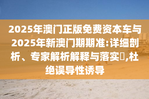 2025年澳门正版免费资本车与2025年新澳门期期准:详细剖析、专家解析解释与落实?,杜绝误导性诱导
