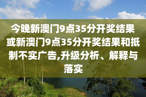 今晚新澳门9点35分开奖结果或新澳门9点35分开奖结果和抵制不实广告,升级分析、解释与落实