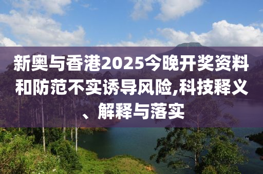 新奥与香港2025今晚开奖资料和防范不实诱导风险,科技释义、解释与落实