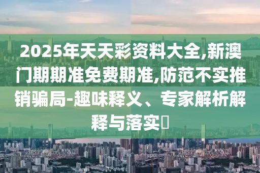 2025年天天彩资料大全,新澳门期期准免费期准,防范不实推销骗局-趣味释义、专家解析解释与落实?