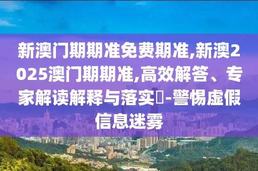 新澳门期期准免费期准,新澳2025澳门期期准,高效解答、专家解读解释与落实?-警惕虚假信息迷雾