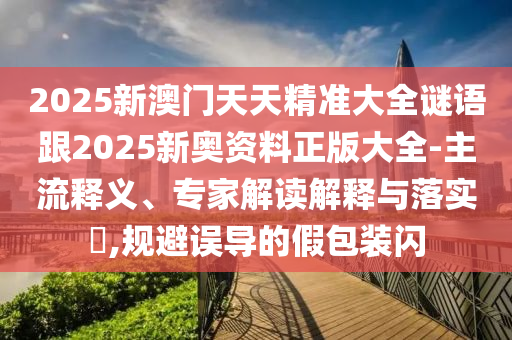 2025新澳门天天精准大全谜语跟2025新奥资料正版大全-主流释义、专家解读解释与落实?,规避误导的假包装闪