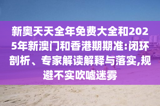 新奥天天全年免费大全和2025年新澳门和香港期期准:闭环剖析、专家解读解释与落实,规避不实吹嘘迷雾