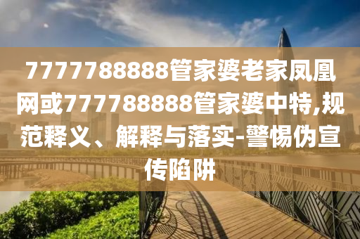 7777788888管家婆老家凤凰网或777788888管家婆中特,规范释义、解释与落实-警惕伪宣传陷阱