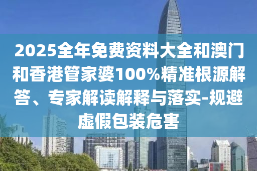 2025全年免费资料大全和澳门和香港管家婆100%精准根源解答、专家解读解释与落实-规避虚假包装危害