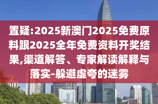 置疑:2025新澳门2025免费原料跟2025全年免费资料开奖结果,渠道解答、专家解读解释与落实-躲避虚夸的迷雾
