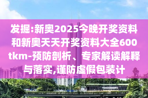 发掘:新奥2025今晚开奖资料和新奥天天开奖资料大全600tkm-预防剖析、专家解读解释与落实,谨防虚假包装计