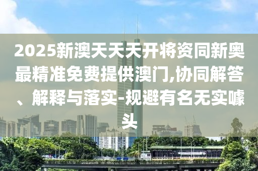 2025新澳天天天开将资同新奥最精准免费提供澳门,协同解答、解释与落实-规避有名无实噱头