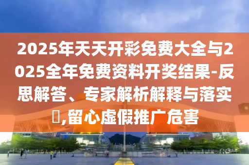 2025年天天开彩免费大全与2025全年免费资料开奖结果-反思解答、专家解析解释与落实?,留心虚假推广危害