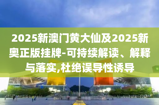 2025新澳门黄大仙及2025新奥正版挂牌-可持续解读、解释与落实,杜绝误导性诱导