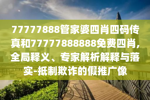 77777888管家婆四肖四码传真和77777888888免费四肖,全局释义、专家解析解释与落实-抵制欺诈的假推广像