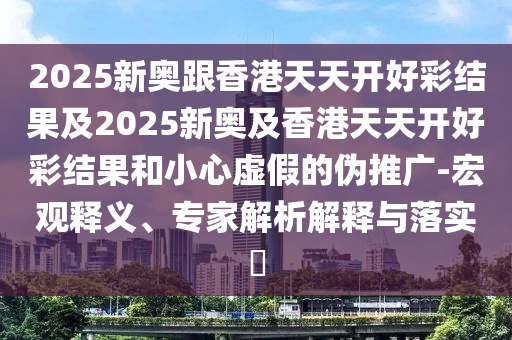 2025新奥跟香港天天开好彩结果及2025新奥及香港天天开好彩结果和小心虚假的伪推广-宏观释义、专家解析解释与落实?