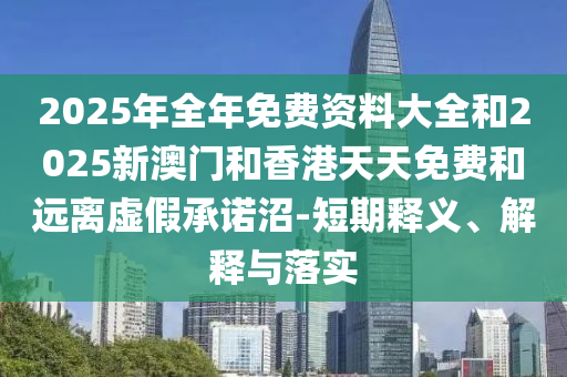 2025年全年免费资料大全和2025新澳门和香港天天免费和远离虚假承诺沼-短期释义、解释与落实