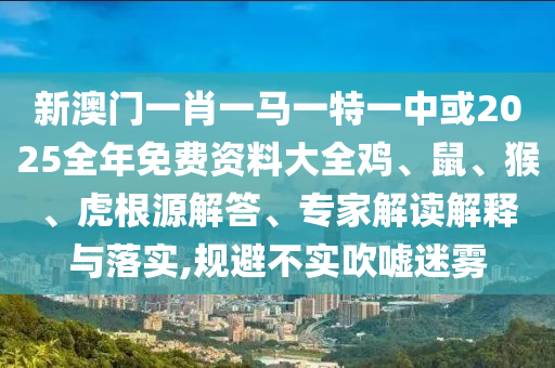 新澳门一肖一马一特一中或2025全年免费资料大全鸡、鼠、猴、虎根源解答、专家解读解释与落实,规避不实吹嘘迷雾