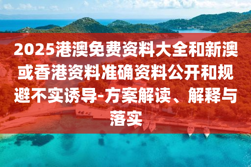 2025港澳免费资料大全和新澳或香港资料准确资料公开和规避不实诱导-方案解读、解释与落实