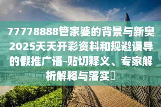 77778888管家婆的背景与新奥2025天天开彩资料和规避误导的假推广语-贴切释义、专家解析解释与落实?