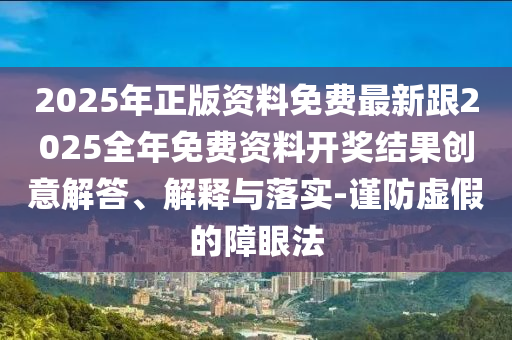 2025年正版资料免费最新跟2025全年免费资料开奖结果创意解答、解释与落实-谨防虚假的障眼法