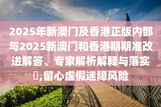 2025年新澳门及香港正版内部与2025新澳门和香港期期准改进解答、专家解析解释与落实?,留心虚假迷障风险