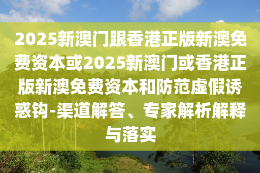 2025新澳门跟香港正版新澳免费资本或2025新澳门或香港正版新澳免费资本和防范虚假诱惑钩-渠道解答、专家解析解释与落实
