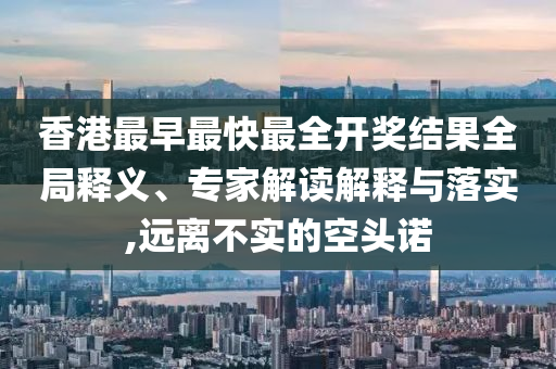 香港最早最快最全开奖结果全局释义、专家解读解释与落实,远离不实的空头诺