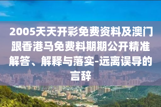 2005天天开彩免费资料及澳门跟香港马免费料期期公开精准解答、解释与落实-远离误导的言辞