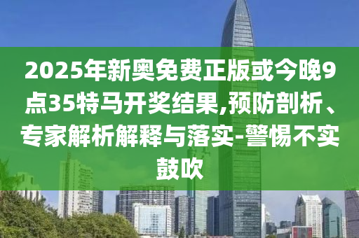 2025年新奥免费正版或今晚9点35特马开奖结果,预防剖析、专家解析解释与落实-警惕不实鼓吹
